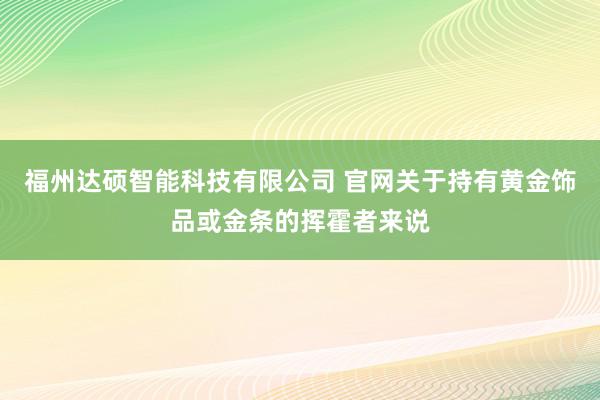 福州达硕智能科技有限公司 官网关于持有黄金饰品或金条的挥霍者来说
